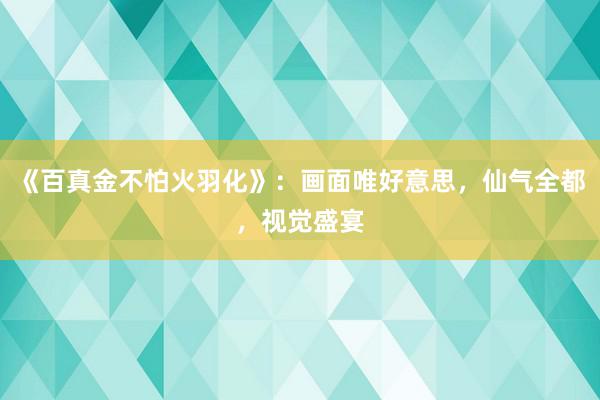 《百真金不怕火羽化》：画面唯好意思，仙气全都，视觉盛宴