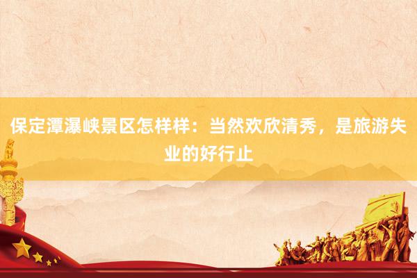 保定潭瀑峡景区怎样样：当然欢欣清秀，是旅游失业的好行止