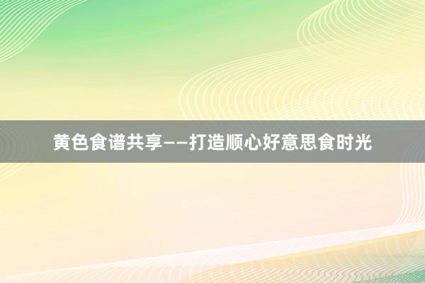 黄色食谱共享——打造顺心好意思食时光